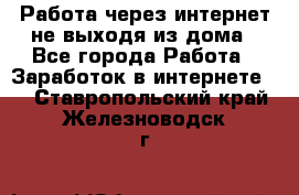 Работа через интернет не выходя из дома - Все города Работа » Заработок в интернете   . Ставропольский край,Железноводск г.